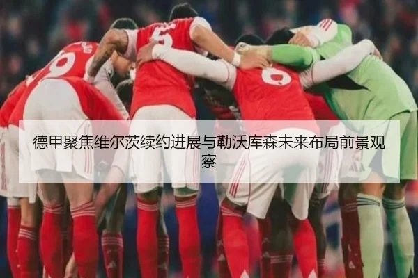 德甲聚焦维尔茨续约进展与勒沃库森未来布局前景观察