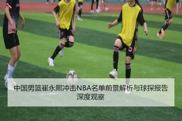 中国男篮崔永熙冲击NBA名单前景解析与球探报告深度观察