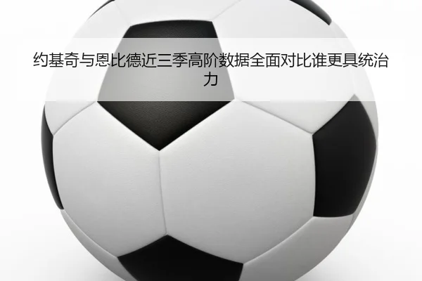 约基奇与恩比德近三季高阶数据全面对比谁更具统治力