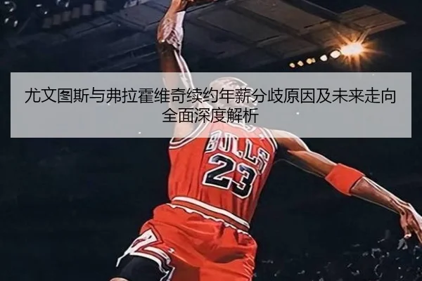 尤文图斯与弗拉霍维奇续约年薪分歧原因及未来走向全面深度解析