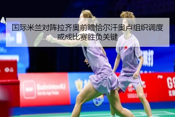 国际米兰对阵拉齐奥前瞻恰尔汗奥卢组织调度或成比赛胜负关键
