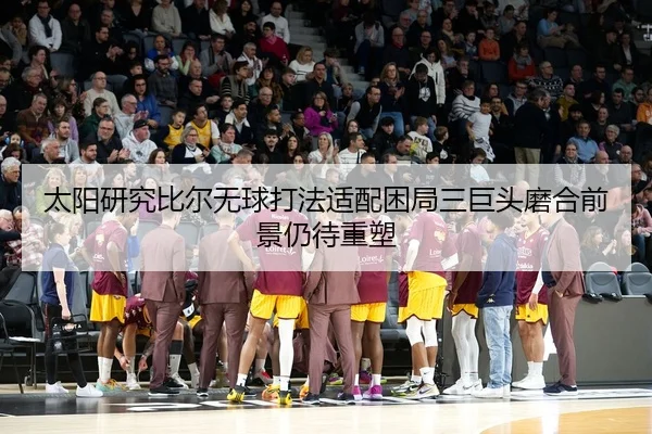 太阳研究比尔无球打法适配困局三巨头磨合前景仍待重塑
