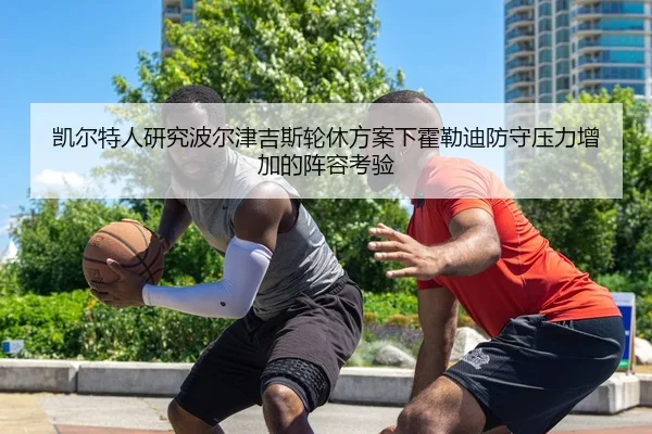 凯尔特人研究波尔津吉斯轮休方案下霍勒迪防守压力增加的阵容考验