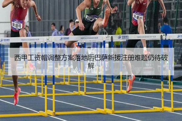 西甲工资帽调整方案落地后巴萨新援注册难题仍待破解